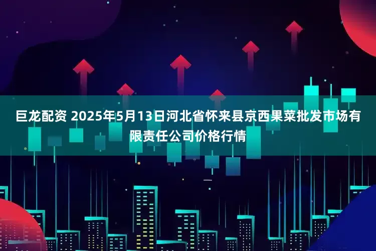 巨龙配资 2025年5月13日河北省怀来县京西果菜批发市场有限责任公司价格行情