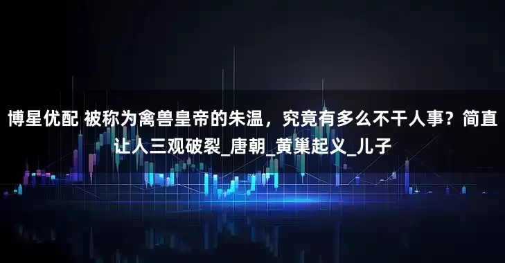 博星优配 被称为禽兽皇帝的朱温，究竟有多么不干人事？简直让人三观破裂_唐朝_黄巢起义_儿子