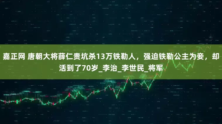 嘉正网 唐朝大将薛仁贵坑杀13万铁勒人，强迫铁勒公主为妾，却活到了70岁_李治_李世民_将军