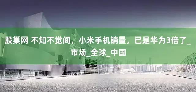 股巢网 不知不觉间，小米手机销量，已是华为3倍了_市场_全球_中国