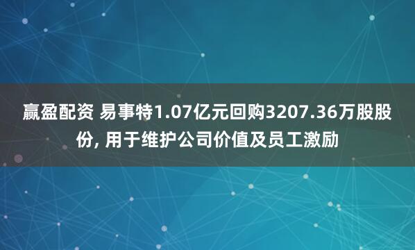赢盈配资 易事特1.07亿元回购3207.36万股股份, 用于维护公司价值及员工激励