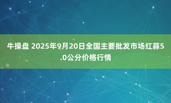 牛操盘 2025年9月20日全国主要批发市场红蒜5.0公分价格行情