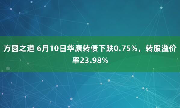 方圆之道 6月10日华康转债下跌0.75%，转股溢价率23.98%