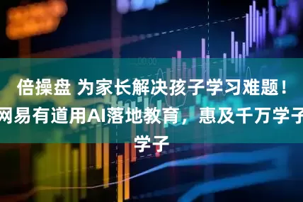 倍操盘 为家长解决孩子学习难题！网易有道用AI落地教育，惠及千万学子